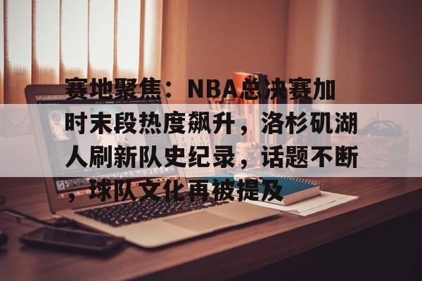 亚博体育-关于赛地聚焦：NBA总决赛加时末段热度飙升，洛杉矶湖人刷新队史纪录，话题不断，球队文化再被提及的信息