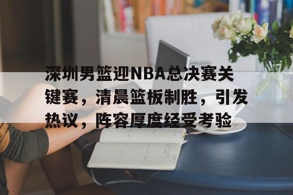 亚博-关于深圳男篮迎NBA总决赛关键赛，清晨篮板制胜，引发热议，阵容厚度经受考验的信息