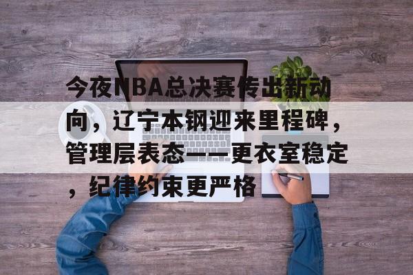 亚博官方网站-关于今夜NBA总决赛传出新动向，辽宁本钢迎来里程碑，管理层表态——更衣室稳定，纪律约束更严格的信息