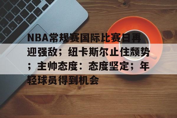 亚博官方平台-NBA常规赛国际比赛日再迎强敌；纽卡斯尔止住颓势；主帅态度：态度坚定；年轻球员得到机会的简单介绍